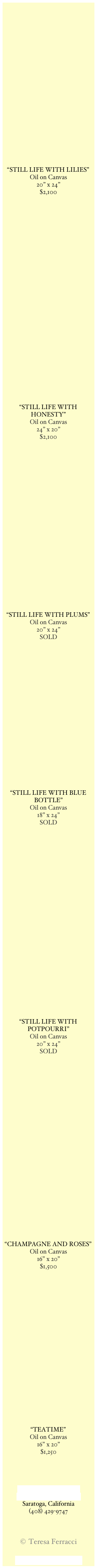 























“STILL LIFE WITH LILIES”
Oil on Canvas
20” x 24”
$2,100




























“STILL LIFE WITH HONESTY”
Oil on Canvas
24” x 20”
$2,100























“STILL LIFE WITH PLUMS”
Oil on Canvas
20” x 24”
SOLD




















“STILL LIFE WITH BLUE BOTTLE”
Oil on Canvas
18” x 24”
SOLD


























“STILL LIFE WITH POTPOURRI”
Oil on Canvas
20” x 24”
SOLD

























“CHAMPAGNE AND ROSES”
Oil on Canvas
16” x 20”
$1,500





















“TEATIME”
Oil on Canvas
16” x 20”
$1,250




tferracci@sbcglobal.net
www.teresaferracci.com
Saratoga, California
(408) 429-9747



© Teresa Ferracci

Back to Main Gallery